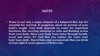 WATER
• Water is not only a major element of a balanced diet, but it's
essential for survival. It comprises about 60 percent of your
body's weight. Your body depends on water for important
functions like carrying nutrients to cells and flushing toxins
from your body. Since your body loses water through breath,
sweat and urine, it's vital that you replace the water your
body loses daily. MayoClinic.com recommends that you drink
at least eight 8-ounce glasses of fluid a day.
 