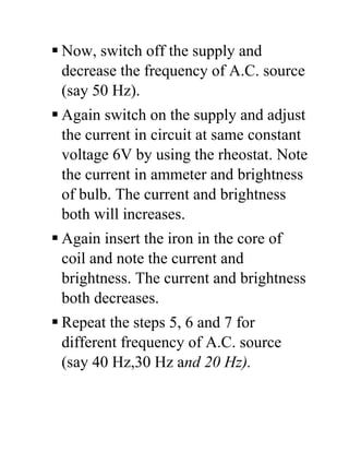  Now, switch off the supply and
decrease the frequency of A.C. source
(say 50 Hz).
 Again switch on the supply and adjust
the current in circuit at same constant
voltage 6V by using the rheostat. Note
the current in ammeter and brightness
of bulb. The current and brightness
both will increases.
 Again insert the iron in the core of
coil and note the current and
brightness. The current and brightness
both decreases.
 Repeat the steps 5, 6 and 7 for
different frequency of A.C. source
(say 40 Hz,30 Hz and 20 Hz).
 