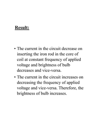 Result:
• The current in the circuit decrease on
inserting the iron rod in the core of
coil at constant frequency of applied
voltage and brightness of bulb
decreases and vice-versa.
• The current in the circuit increases on
decreasing the frequency of applied
voltage and vice-versa. Therefore, the
brightness of bulb increases.
 