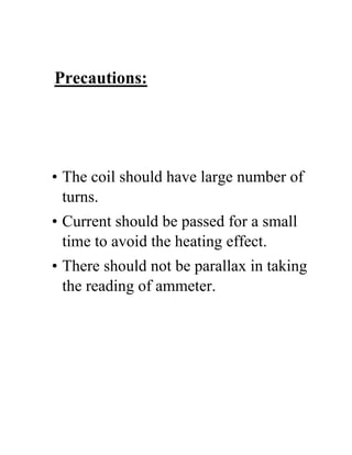 Precautions:
• The coil should have large number of
turns.
• Current should be passed for a small
time to avoid the heating effect.
• There should not be parallax in taking
the reading of ammeter.
 