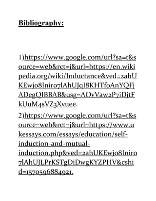 Bibliography:
1)https://www.google.com/url?sa=t&s
ource=web&rct=j&url=https://en.wiki
pedia.org/wiki/Inductance&ved=2ahU
KEwj08Iniro7lAhUJqI8KHTf0AnYQFj
ADegQIBBAB&usg=AOvVaw2P7iDjtF
kUuM4sVZ3Xvuee.
2)https://www.google.com/url?sa=t&s
ource=web&rct=j&url=https://www.u
kessays.com/essays/education/self-
induction-and-mutual-
induction.php&ved=2ahUKEwj08Iniro
7lAhUJLPrKSTgDiDwgKYZPHV&cshi
d=1570596884921.
 