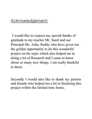 Acknowledgement:
I would like to express my special thanks of
gratitude to my teacher Mr. Sunil and our
Principal Ms. Asha. Reddy who have given me
the golden opportunity to do this wonderful
project on the topic which also helped me in
doing a lot of Research and I came to know
about so many new things. I am really thankful
to them.
Secondly I would also like to thank my parents
and friends who helped me a lot in finalizing this
project within the limited time frame.
 