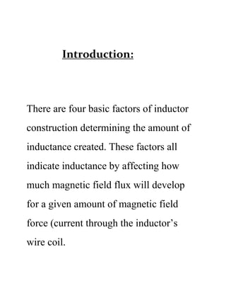 Introduction:
There are four basic factors of inductor
construction determining the amount of
inductance created. These factors all
indicate inductance by affecting how
much magnetic field flux will develop
for a given amount of magnetic field
force (current through the inductor’s
wire coil.
 