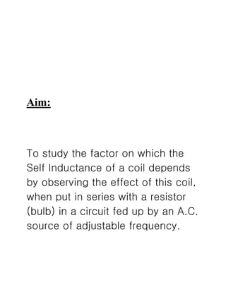 Aim:
To study the factor on which the
Self Inductance of a coil depends
by observing the effect of this coil,
when put in series with a resistor
(bulb) in a circuit fed up by an A.C.
source of adjustable frequency.
 