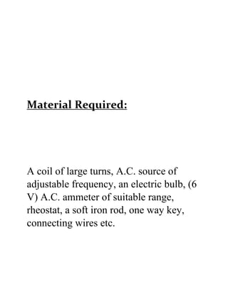 Material Required:
A coil of large turns, A.C. source of
adjustable frequency, an electric bulb, (6
V) A.C. ammeter of suitable range,
rheostat, a soft iron rod, one way key,
connecting wires etc.
 
