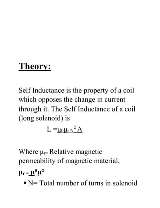 Theory:
Self Inductance is the property of a coil
which opposes the change in current
through it. The Self Inductance of a coil
(long solenoid) is
L =μ0μr N
2
A
Where μr= Relative magnetic
permeability of magnetic material,
μr = μμ
μ°
 N= Total number of turns in solenoid
 
