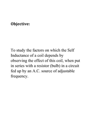 Objective:
To study the factors on which the Self
Inductance of a coil depends by
observing the effect of this coil, when put
in series with a resistor (bulb) in a circuit
fed up by an A.C. source of adjustable
frequency.
 