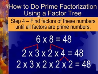 How to Do Prime Factorization Using a Factor Tree Step 4 – Find factors of these numbers until all factors are prime numbers. 6 x 8 = 48 2 x 3 x 2 x 4 = 48 2 x 3 x 2 x 2 x 2 = 48 