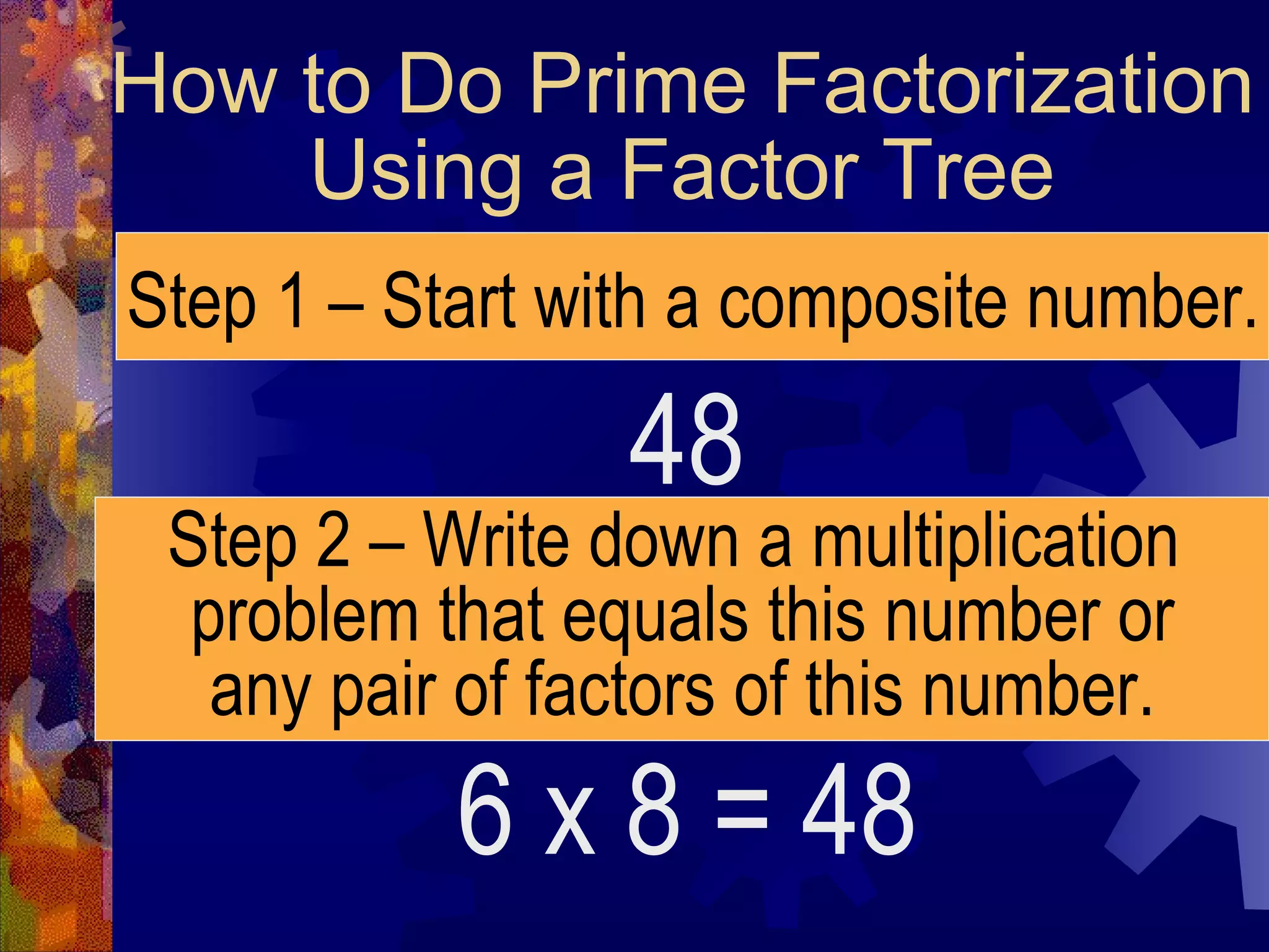 How to Do Prime Factorization
Using a Factor Tree
48
Step 1 – Start with a composite number.
Step 2 – Write down a multiplication
problem that equals this number or
any pair of factors of this number.
6 x 8 = 48
 