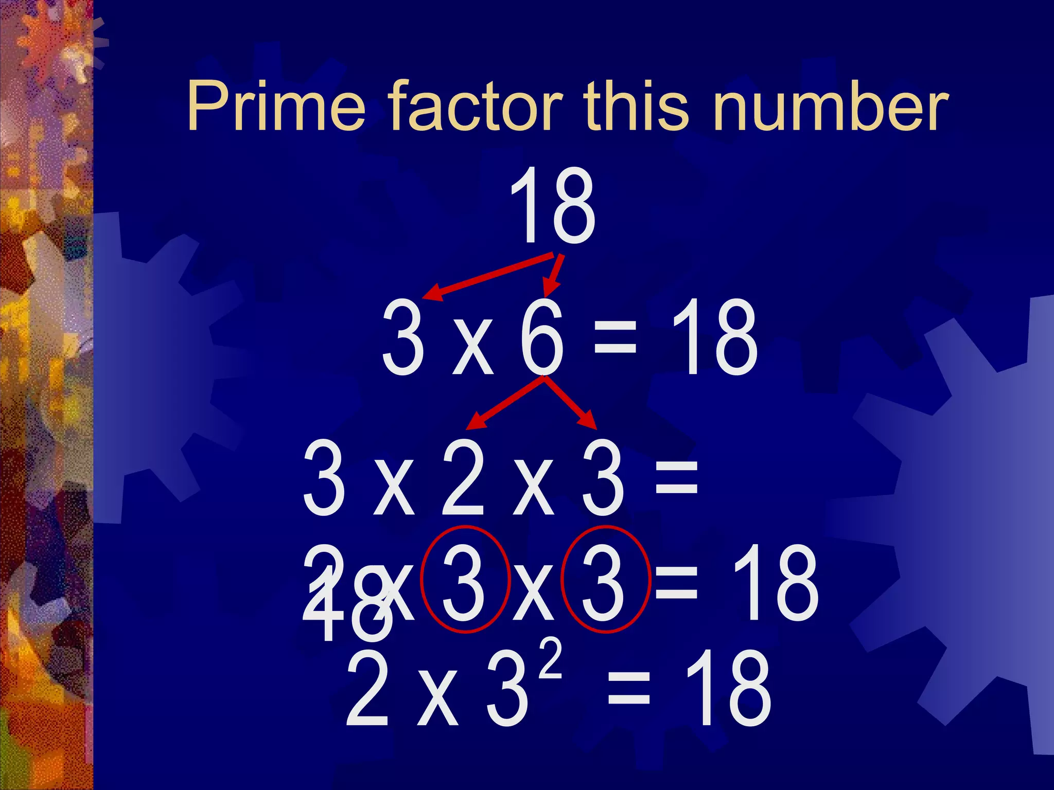 Prime factor this number
18
3 x 6
2 x 3 = 18
2
= 18
3 x 2 x 3 =
18
2 x 3 x 3 = 18
 