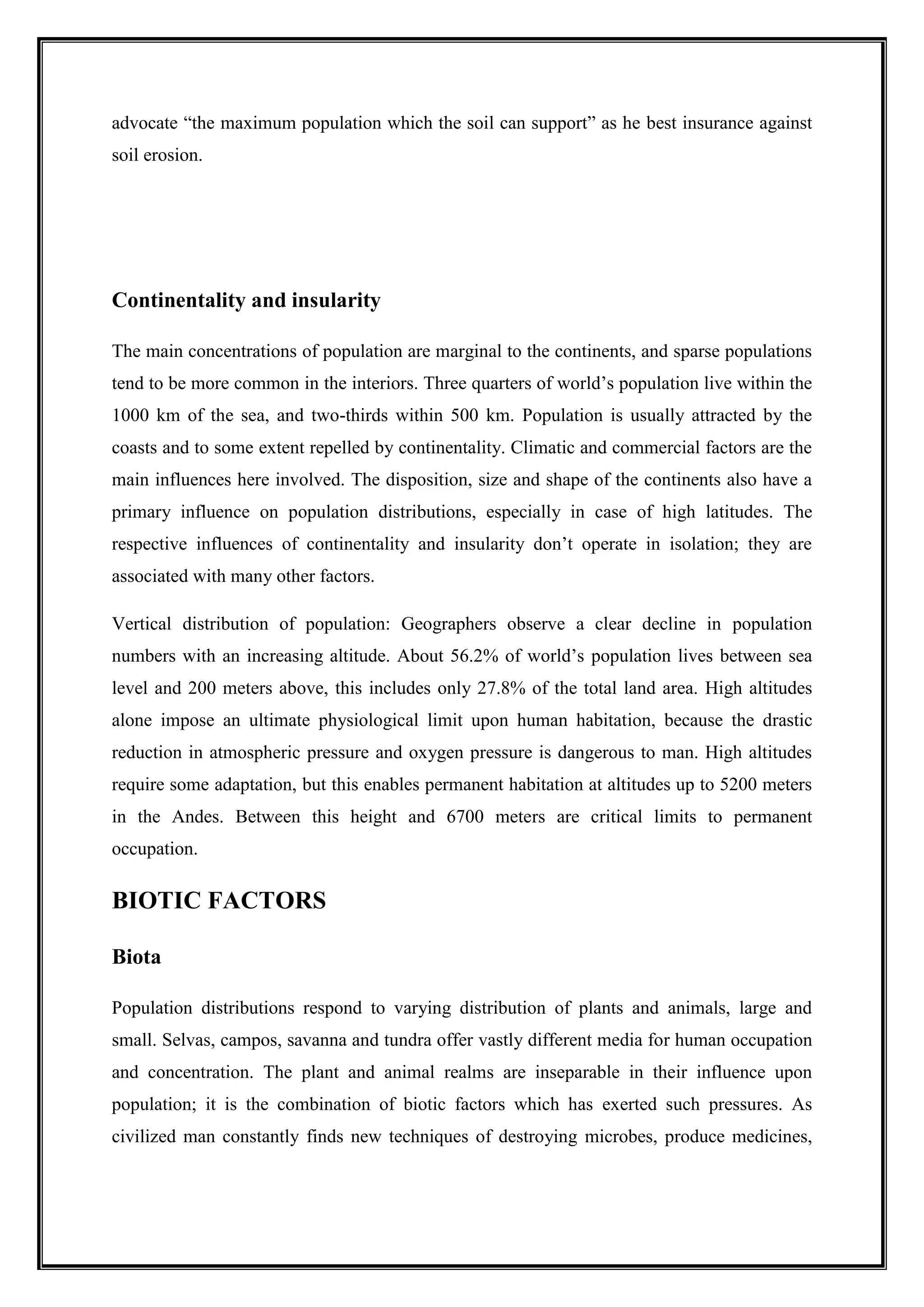 advocate “the maximum population which the soil can support” as he best insurance against
soil erosion.
Continentality and insularity
The main concentrations of population are marginal to the continents, and sparse populations
tend to be more common in the interiors. Three quarters of world’s population live within the
1000 km of the sea, and two-thirds within 500 km. Population is usually attracted by the
coasts and to some extent repelled by continentality. Climatic and commercial factors are the
main influences here involved. The disposition, size and shape of the continents also have a
primary influence on population distributions, especially in case of high latitudes. The
respective influences of continentality and insularity don’t operate in isolation; they are
associated with many other factors.
Vertical distribution of population: Geographers observe a clear decline in population
numbers with an increasing altitude. About 56.2% of world’s population lives between sea
level and 200 meters above, this includes only 27.8% of the total land area. High altitudes
alone impose an ultimate physiological limit upon human habitation, because the drastic
reduction in atmospheric pressure and oxygen pressure is dangerous to man. High altitudes
require some adaptation, but this enables permanent habitation at altitudes up to 5200 meters
in the Andes. Between this height and 6700 meters are critical limits to permanent
occupation.
BIOTIC FACTORS
Biota
Population distributions respond to varying distribution of plants and animals, large and
small. Selvas, campos, savanna and tundra offer vastly different media for human occupation
and concentration. The plant and animal realms are inseparable in their influence upon
population; it is the combination of biotic factors which has exerted such pressures. As
civilized man constantly finds new techniques of destroying microbes, produce medicines,
 