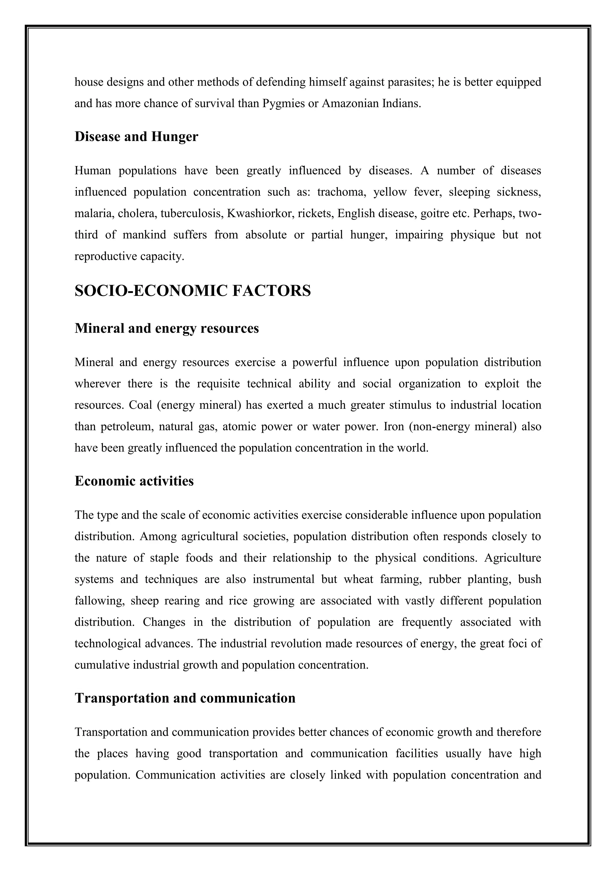 house designs and other methods of defending himself against parasites; he is better equipped
and has more chance of survival than Pygmies or Amazonian Indians.
Disease and Hunger
Human populations have been greatly influenced by diseases. A number of diseases
influenced population concentration such as: trachoma, yellow fever, sleeping sickness,
malaria, cholera, tuberculosis, Kwashiorkor, rickets, English disease, goitre etc. Perhaps, two-
third of mankind suffers from absolute or partial hunger, impairing physique but not
reproductive capacity.
SOCIO-ECONOMIC FACTORS
Mineral and energy resources
Mineral and energy resources exercise a powerful influence upon population distribution
wherever there is the requisite technical ability and social organization to exploit the
resources. Coal (energy mineral) has exerted a much greater stimulus to industrial location
than petroleum, natural gas, atomic power or water power. Iron (non-energy mineral) also
have been greatly influenced the population concentration in the world.
Economic activities
The type and the scale of economic activities exercise considerable influence upon population
distribution. Among agricultural societies, population distribution often responds closely to
the nature of staple foods and their relationship to the physical conditions. Agriculture
systems and techniques are also instrumental but wheat farming, rubber planting, bush
fallowing, sheep rearing and rice growing are associated with vastly different population
distribution. Changes in the distribution of population are frequently associated with
technological advances. The industrial revolution made resources of energy, the great foci of
cumulative industrial growth and population concentration.
Transportation and communication
Transportation and communication provides better chances of economic growth and therefore
the places having good transportation and communication facilities usually have high
population. Communication activities are closely linked with population concentration and
 