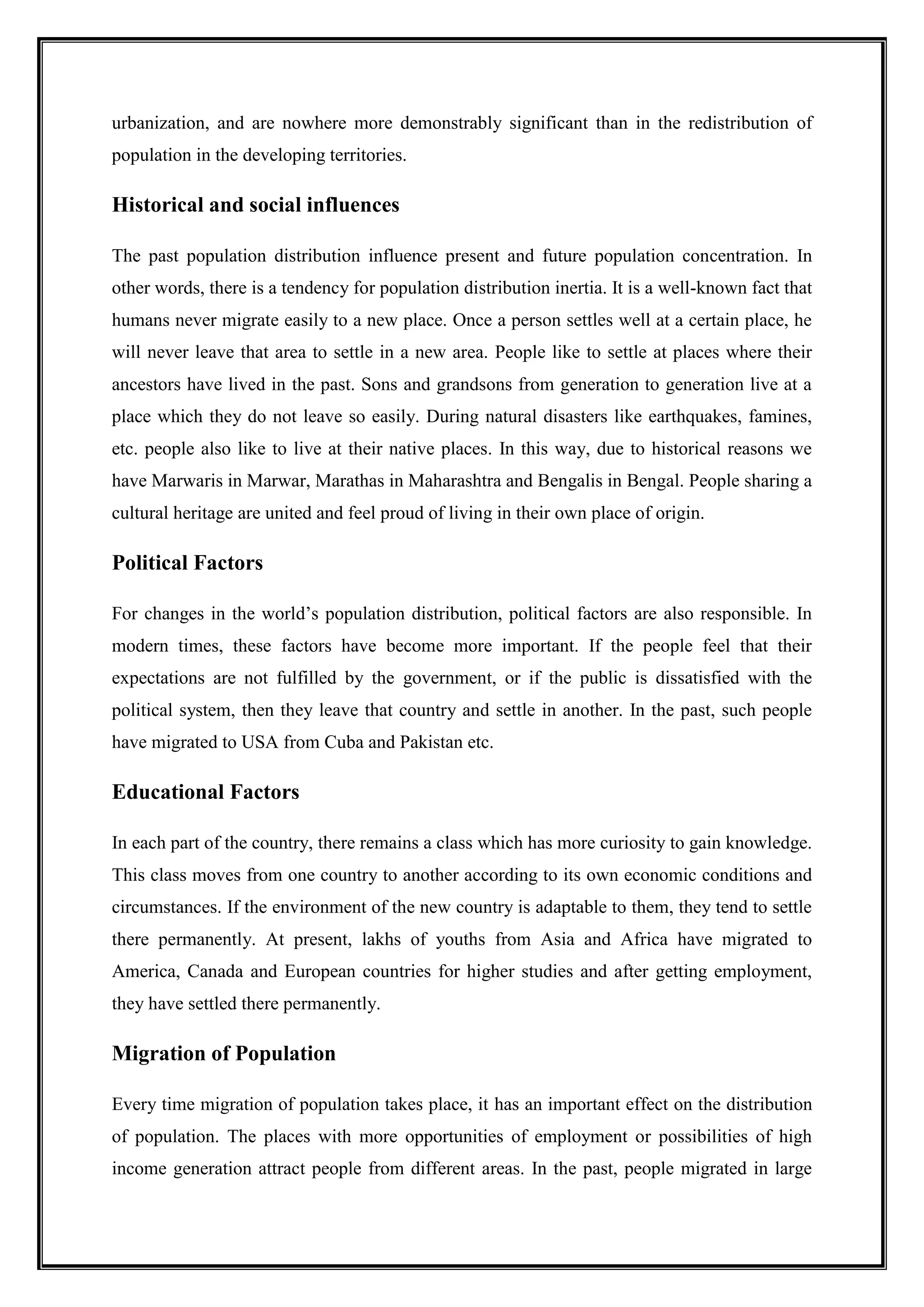 urbanization, and are nowhere more demonstrably significant than in the redistribution of
population in the developing territories.
Historical and social influences
The past population distribution influence present and future population concentration. In
other words, there is a tendency for population distribution inertia. It is a well-known fact that
humans never migrate easily to a new place. Once a person settles well at a certain place, he
will never leave that area to settle in a new area. People like to settle at places where their
ancestors have lived in the past. Sons and grandsons from generation to generation live at a
place which they do not leave so easily. During natural disasters like earthquakes, famines,
etc. people also like to live at their native places. In this way, due to historical reasons we
have Marwaris in Marwar, Marathas in Maharashtra and Bengalis in Bengal. People sharing a
cultural heritage are united and feel proud of living in their own place of origin.
Political Factors
For changes in the world’s population distribution, political factors are also responsible. In
modern times, these factors have become more important. If the people feel that their
expectations are not fulfilled by the government, or if the public is dissatisfied with the
political system, then they leave that country and settle in another. In the past, such people
have migrated to USA from Cuba and Pakistan etc.
Educational Factors
In each part of the country, there remains a class which has more curiosity to gain knowledge.
This class moves from one country to another according to its own economic conditions and
circumstances. If the environment of the new country is adaptable to them, they tend to settle
there permanently. At present, lakhs of youths from Asia and Africa have migrated to
America, Canada and European countries for higher studies and after getting employment,
they have settled there permanently.
Migration of Population
Every time migration of population takes place, it has an important effect on the distribution
of population. The places with more opportunities of employment or possibilities of high
income generation attract people from different areas. In the past, people migrated in large
 