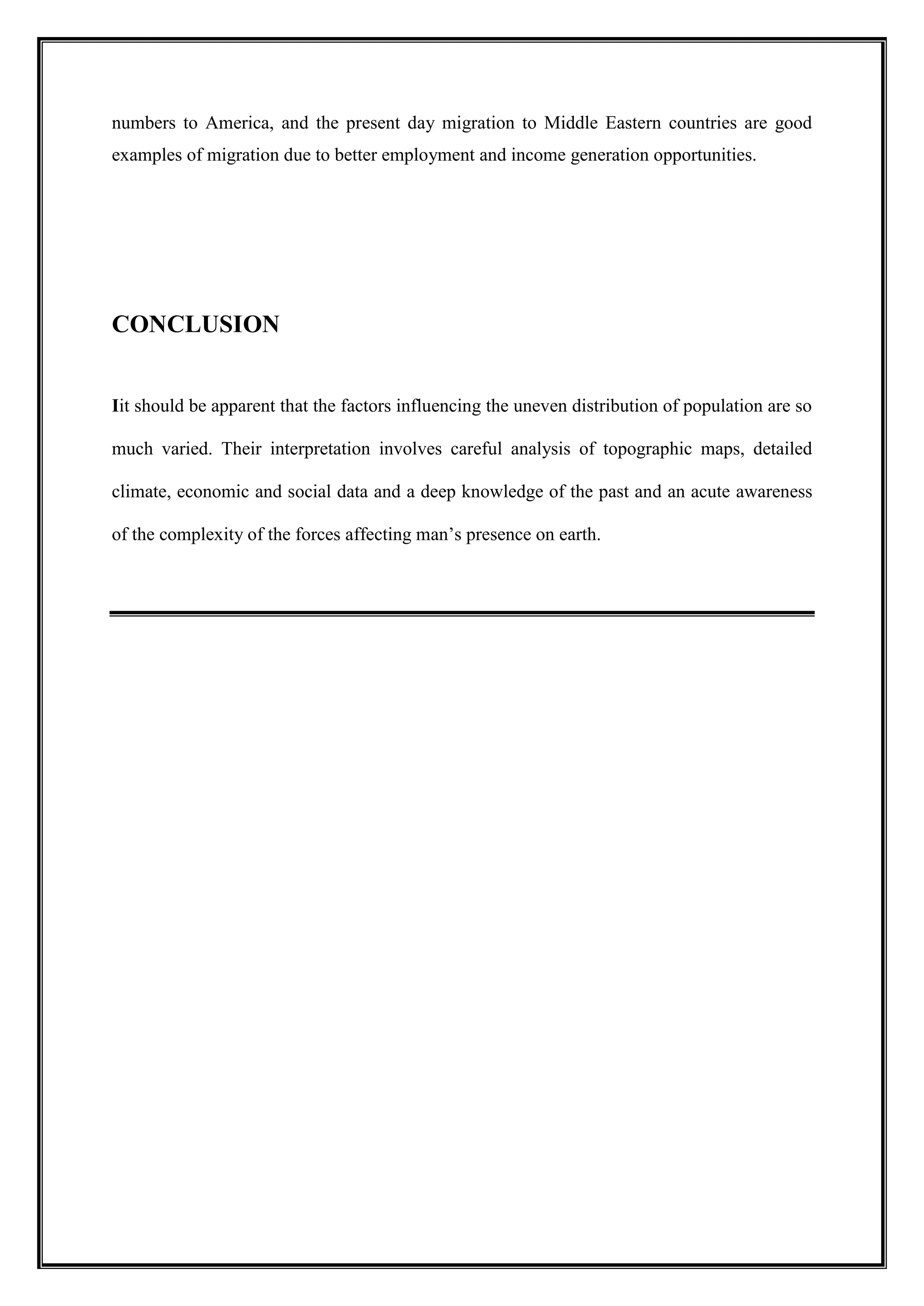 numbers to America, and the present day migration to Middle Eastern countries are good
examples of migration due to better employment and income generation opportunities.
CONCLUSION
Iit should be apparent that the factors influencing the uneven distribution of population are so
much varied. Their interpretation involves careful analysis of topographic maps, detailed
climate, economic and social data and a deep knowledge of the past and an acute awareness
of the complexity of the forces affecting man’s presence on earth.
 