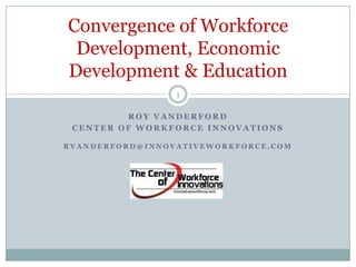 Convergence of Workforce
 Development, Economic
Development & Education
                 1

         ROY VANDERFORD
 CENTER OF WORKFORCE INNOVATIONS

RVANDERFORD@INNOVATIVEWORKFORCE.COM
 