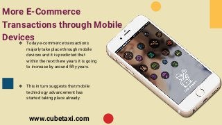 More E-Commerce
Transactions through Mobile
Devices❖ Today e-commerce transactions
majorly take place through mobile
devices and it is predicted that
within the next there years it is going
to increase by around fifty years.
❖ This in turn suggests that mobile
technology advancement has
started taking place already.
www.cubetaxi.com
 