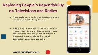 Replacing People’s Dependability
on Televisions and Radios
❖ Today hardly can you find anyone listening to the radio
or addicted to the idiot box (television).
❖ Majorly everyone around you is addicted to Netflix or
Amazon Prime Music, and other music streaming or
video streaming sites through their smartphone or
iPhone device thereby reducing their overall
dependability on television and radios.
www.cubetaxi.com
 