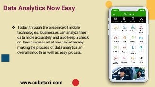 Data Analytics Now Easy
❖ Today, through the presence of mobile
technologies, businesses can analyze their
data more accurately and also keep a check
on their progress all at one place thereby
making the process of data analytics an
overall smooth as well as easy process.
www.cubetaxi.com
 