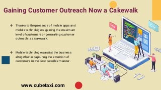 Gaining Customer Outreach Now a Cakewalk
❖ Thanks to the presence of mobile apps and
mobile technologies, gaining the maximum
level of customers or generating customer
outreach is a cakewalk.
❖ Mobile technologies assist the business
altogether in capturing the attention of
customers in the best possible manner.
www.cubetaxi.com
 