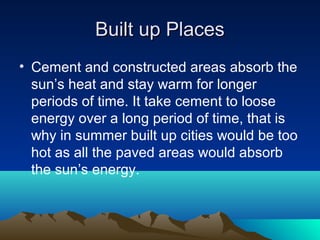 Built up Places
• Cement and constructed areas absorb the
  sun’s heat and stay warm for longer
  periods of time. It take cement to loose
  energy over a long period of time, that is
  why in summer built up cities would be too
  hot as all the paved areas would absorb
  the sun’s energy.
 