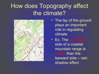 How does Topography affect
the climate?
• The lay of the ground
plays an important
role in regulating
climate
• Ex. The windward
side of a coastal
mountain range is
wetter than the
leeward side – rain
shadow effect
 