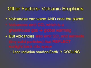 Other Factors- Volcanic Eruptions
• Volcanoes can warm AND cool the planet
• Volcanoes emit CO2 which is a
greenhouse gas  global warming
• But volcanoes also emit SO2 and aerosols
(tiny solid particles) that REFLECT
sunlight back into space
– Less radiation reaches Earth  COOLING
 