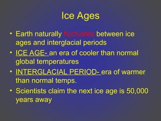 Ice Ages
• Earth naturally fluctuates between ice
ages and interglacial periods
• ICE AGE- an era of cooler than normal
global temperatures
• INTERGLACIAL PERIOD- era of warmer
than normal temps.
• Scientists claim the next ice age is 50,000
years away
 