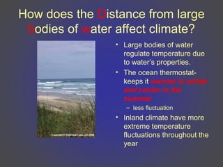How does the Distance from large
bodies of water affect climate?
• Large bodies of water
regulate temperature due
to water’s properties.
• The ocean thermostat-
keeps it warmer in winter
and cooler in the
summer
– less fluctuation
• Inland climate have more
extreme temperature
fluctuations throughout the
year
 