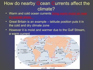 How do nearby Ocean Currents affect the
climate?
• Warm and cold ocean currents bring warm moist air near
to coastal areas.
• Great Britain is an example – latitude position puts it in
the cold and dry climate zone
• However it is moist and warmer due to the Gulf Stream,
a warm current.
 