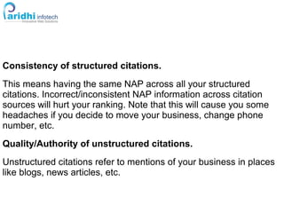 Consistency of structured citations.
This means having the same NAP across all your structured
citations. Incorrect/inconsistent NAP information across citation
sources will hurt your ranking. Note that this will cause you some
headaches if you decide to move your business, change phone
number, etc.
Quality/Authority of unstructured citations.
Unstructured citations refer to mentions of your business in places
like blogs, news articles, etc.
 