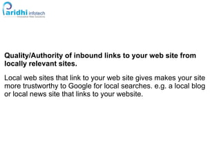 Quality/Authority of inbound links to your web site from
locally relevant sites.
Local web sites that link to your web site gives makes your site
more trustworthy to Google for local searches. e.g. a local blog
or local news site that links to your website.
 