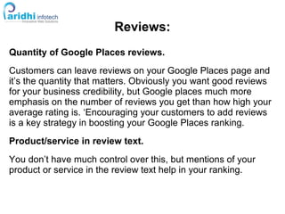 Reviews:
Quantity of Google Places reviews.
Customers can leave reviews on your Google Places page and
it’s the quantity that matters. Obviously you want good reviews
for your business credibility, but Google places much more
emphasis on the number of reviews you get than how high your
average rating is. ‘Encouraging your customers to add reviews
is a key strategy in boosting your Google Places ranking.
Product/service in review text.
You don’t have much control over this, but mentions of your
product or service in the review text help in your ranking.
 