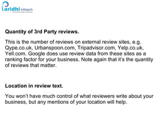 Quantity of 3rd Party reviews.
This is the number of reviews on external review sites, e.g.
Qype.co.uk, Urbanspoon.com, Tripadvisor.com, Yelp.co.uk,
Yell.com. Google does use review data from these sites as a
ranking factor for your business. Note again that it’s the quantity
of reviews that matter.
Location in review text.
You won’t have much control of what reviewers write about your
business, but any mentions of your location will help.
 