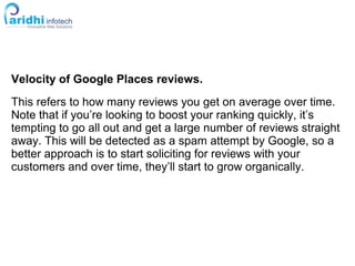 Velocity of Google Places reviews.
This refers to how many reviews you get on average over time.
Note that if you’re looking to boost your ranking quickly, it’s
tempting to go all out and get a large number of reviews straight
away. This will be detected as a spam attempt by Google, so a
better approach is to start soliciting for reviews with your
customers and over time, they’ll start to grow organically.
 