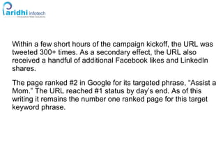 Within a few short hours of the campaign kickoff, the URL was
tweeted 300+ times. As a secondary effect, the URL also
received a handful of additional Facebook likes and LinkedIn
shares.
The page ranked #2 in Google for its targeted phrase, “Assist a
Mom.” The URL reached #1 status by day’s end. As of this
writing it remains the number one ranked page for this target
keyword phrase.
 