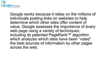 Google works because it relies on the millions of
individuals posting links on websites to help
determine which other sites offer content of
value. Google assesses the importance of every
web page using a variety of techniques,
including its patented PageRank™ algorithm
which analyzes which sites have been “voted”
the best sources of information by other pages
across the web.
 