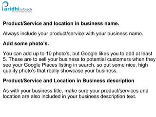 Product/Service and location in business name.
Always include your product/service with your business name.
Add some photo’s.
You can add up to 10 photo’s, but Google likes you to add at least
5. These are to sell your business to potential customers when they
see your Google Places listing in search, so put some nice, high
quality photo’s that really showcase your business.
Product/Service and Location in Business description
As with your business title, make sure your product/services and
location are also included in your business description text.
 
