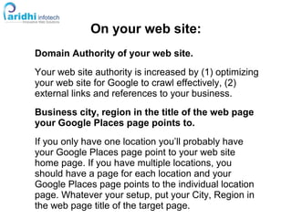 On your web site:
Domain Authority of your web site.
Your web site authority is increased by (1) optimizing
your web site for Google to crawl effectively, (2)
external links and references to your business.
Business city, region in the title of the web page
your Google Places page points to.
If you only have one location you’ll probably have
your Google Places page point to your web site
home page. If you have multiple locations, you
should have a page for each location and your
Google Places page points to the individual location
page. Whatever your setup, put your City, Region in
the web page title of the target page.
 