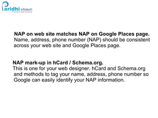NAP on web site matches NAP on Google Places page.
Name, address, phone number (NAP) should be consistent
across your web site and Google Places page.
NAP mark-up in hCard / Schema.org.
This is one for your web designer. hCard and Schema.org
and methods to tag your name, address, phone number so
Google can easily identify your NAP information.
 