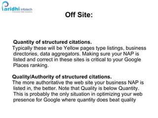 Off Site:
Quantity of structured citations.
Typically these will be Yellow pages type listings, business
directories, data aggregators. Making sure your NAP is
listed and correct in these sites is critical to your Google
Places ranking.
Quality/Authority of structured citations.
The more authoritative the web site your business NAP is
listed in, the better. Note that Quality is below Quantity.
This is probably the only situation in optimizing your web
presence for Google where quantity does beat quality
 