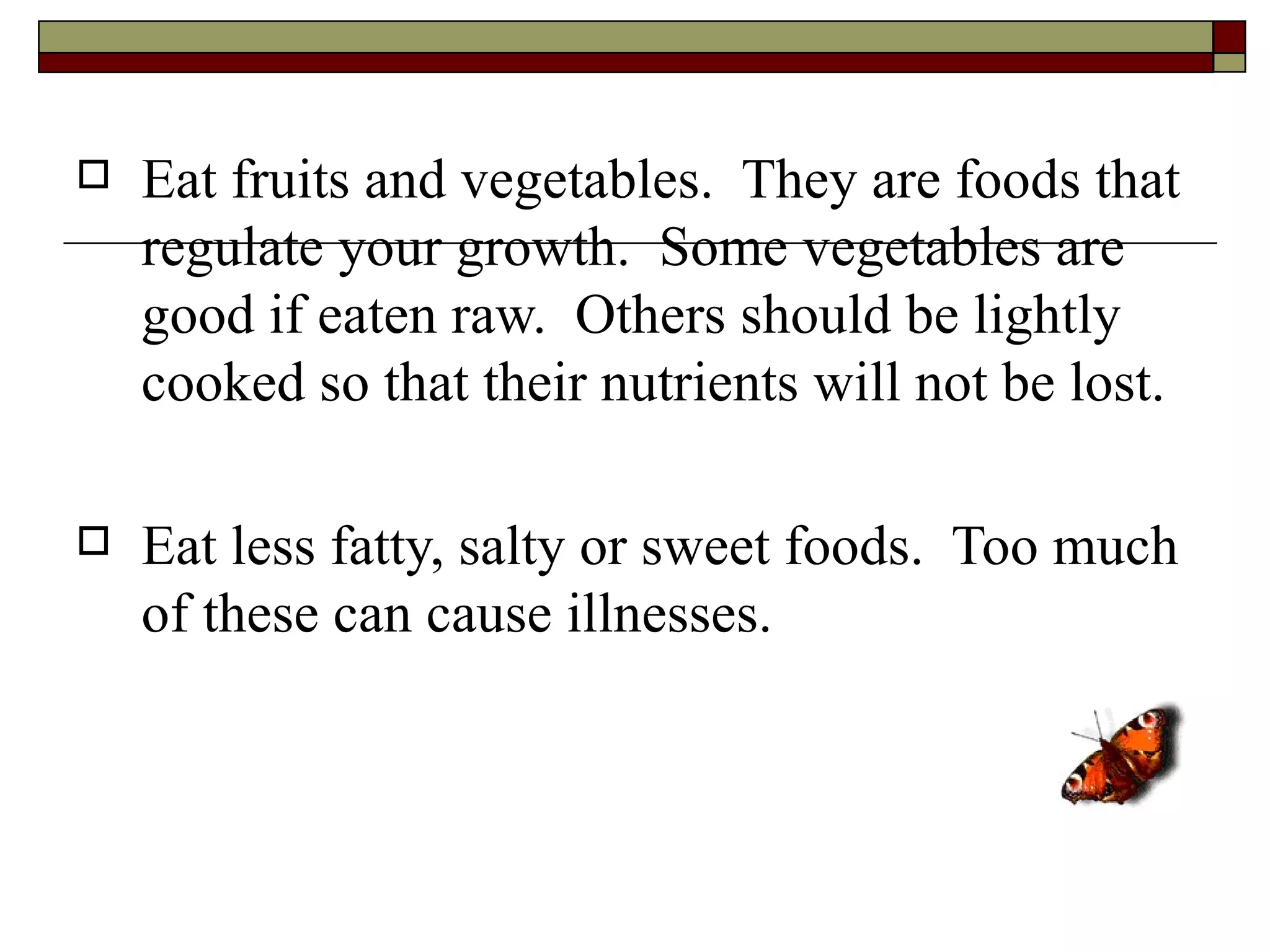   Eat fruits and vegetables. They are foods that
    regulate your growth. Some vegetables are
    good if eaten raw. Others should be lightly
    cooked so that their nutrients will not be lost.

   Eat less fatty, salty or sweet foods. Too much
    of these can cause illnesses.
 