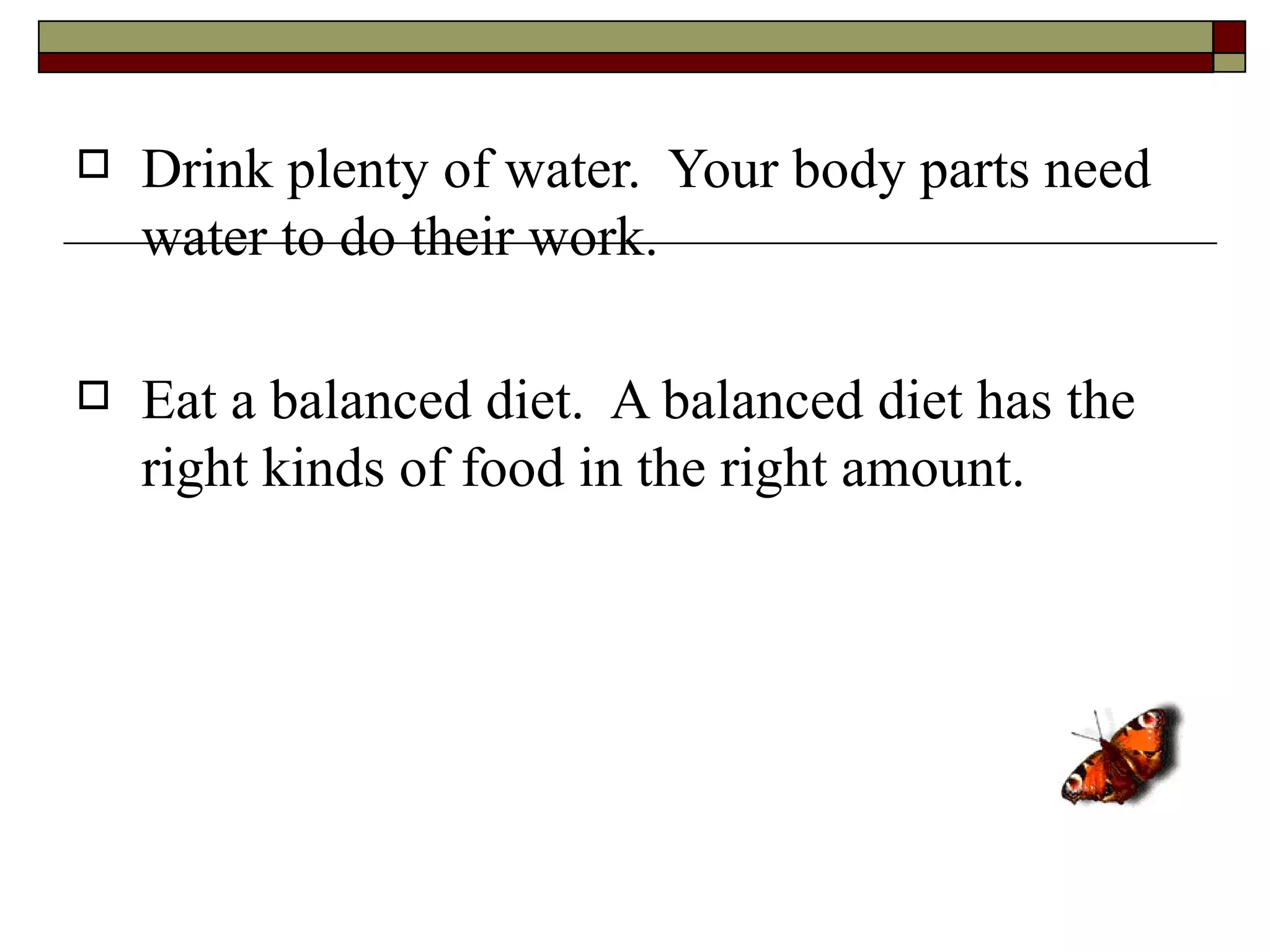    Drink plenty of water. Your body parts need
    water to do their work.

   Eat a balanced diet. A balanced diet has the
    right kinds of food in the right amount.
 