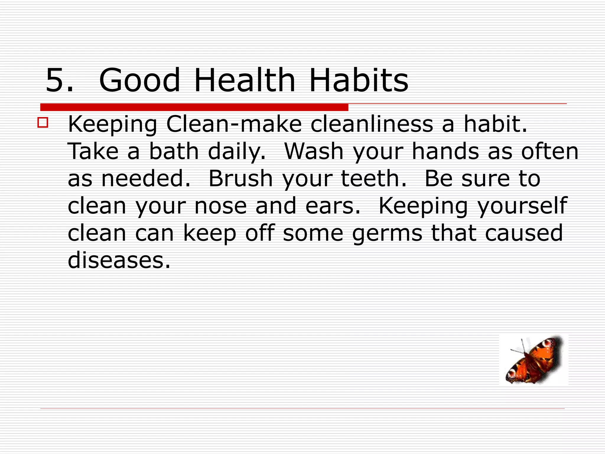 5. Good Health Habits
   Keeping Clean-make cleanliness a habit.
    Take a bath daily. Wash your hands as often
    as needed. Brush your teeth. Be sure to
    clean your nose and ears. Keeping yourself
    clean can keep off some germs that caused
    diseases.
 