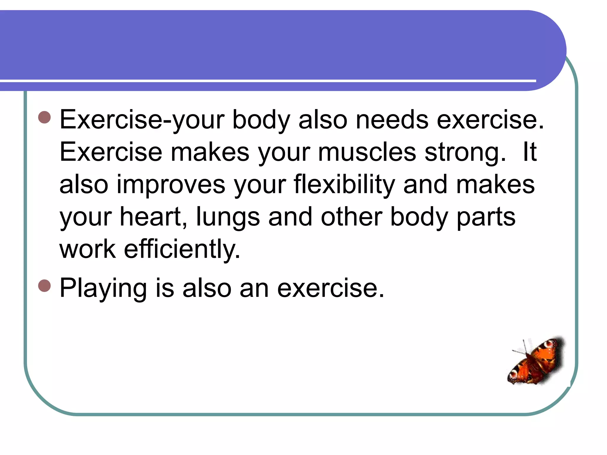  Exercise-your body also needs exercise.
  Exercise makes your muscles strong. It
  also improves your flexibility and makes
  your heart, lungs and other body parts
  work efficiently.
 Playing is also an exercise.
 