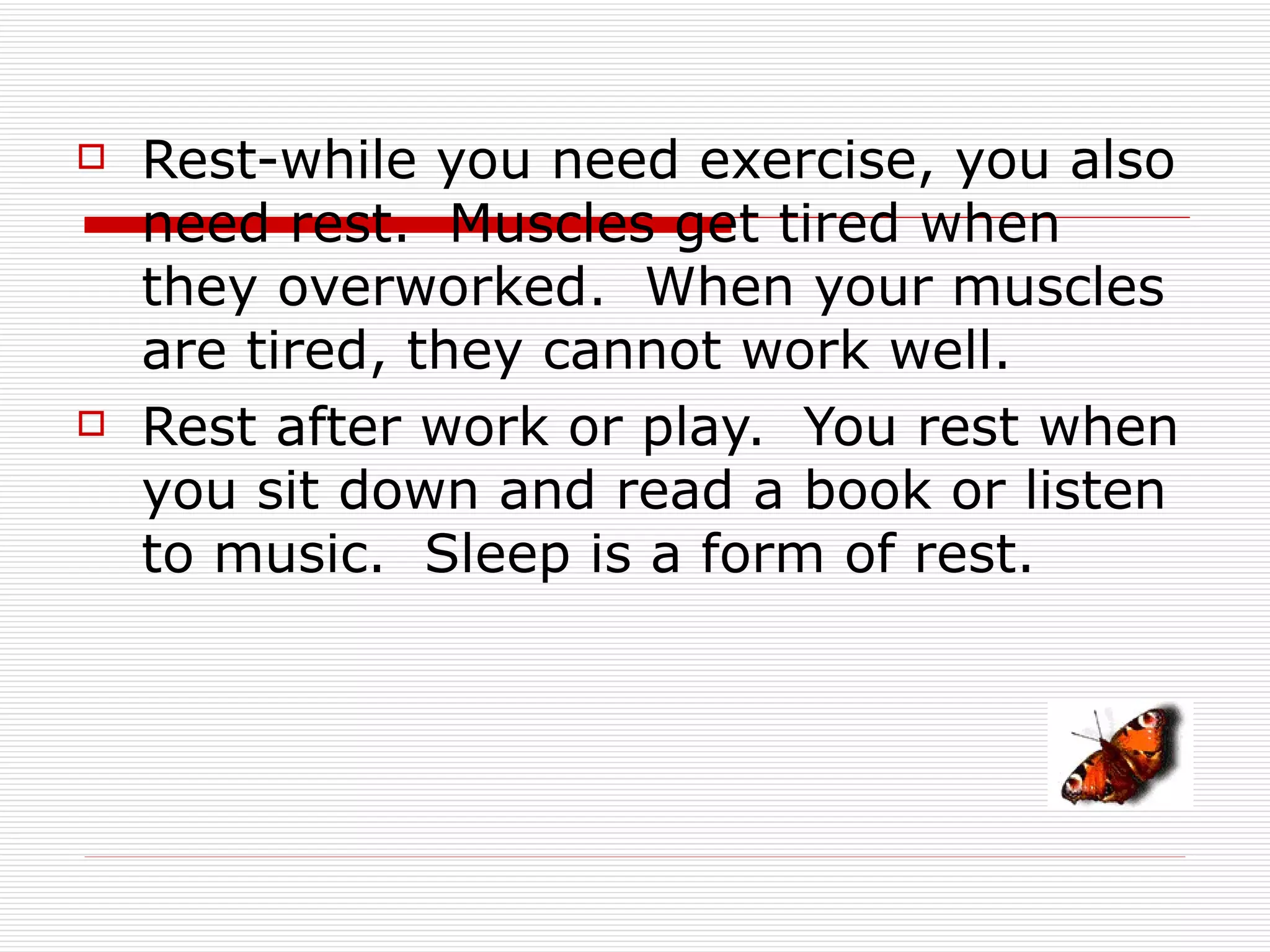    Rest-while you need exercise, you also
    need rest. Muscles get tired when
    they overworked. When your muscles
    are tired, they cannot work well.
   Rest after work or play. You rest when
    you sit down and read a book or listen
    to music. Sleep is a form of rest.
 