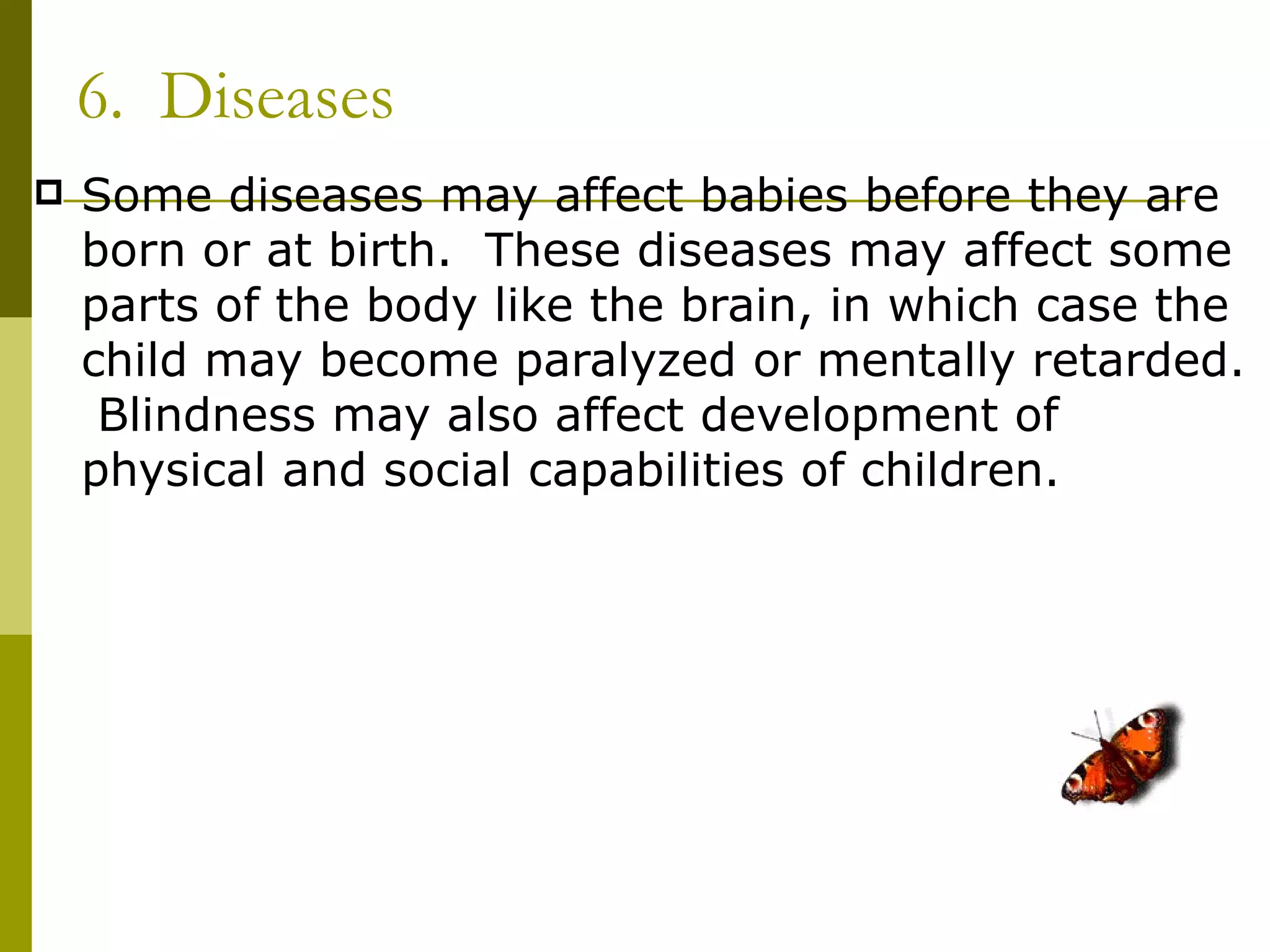 6. Diseases
   Some diseases may affect babies before they are
    born or at birth. These diseases may affect some
    parts of the body like the brain, in which case the
    child may become paralyzed or mentally retarded.
     Blindness may also affect development of
    physical and social capabilities of children.
 