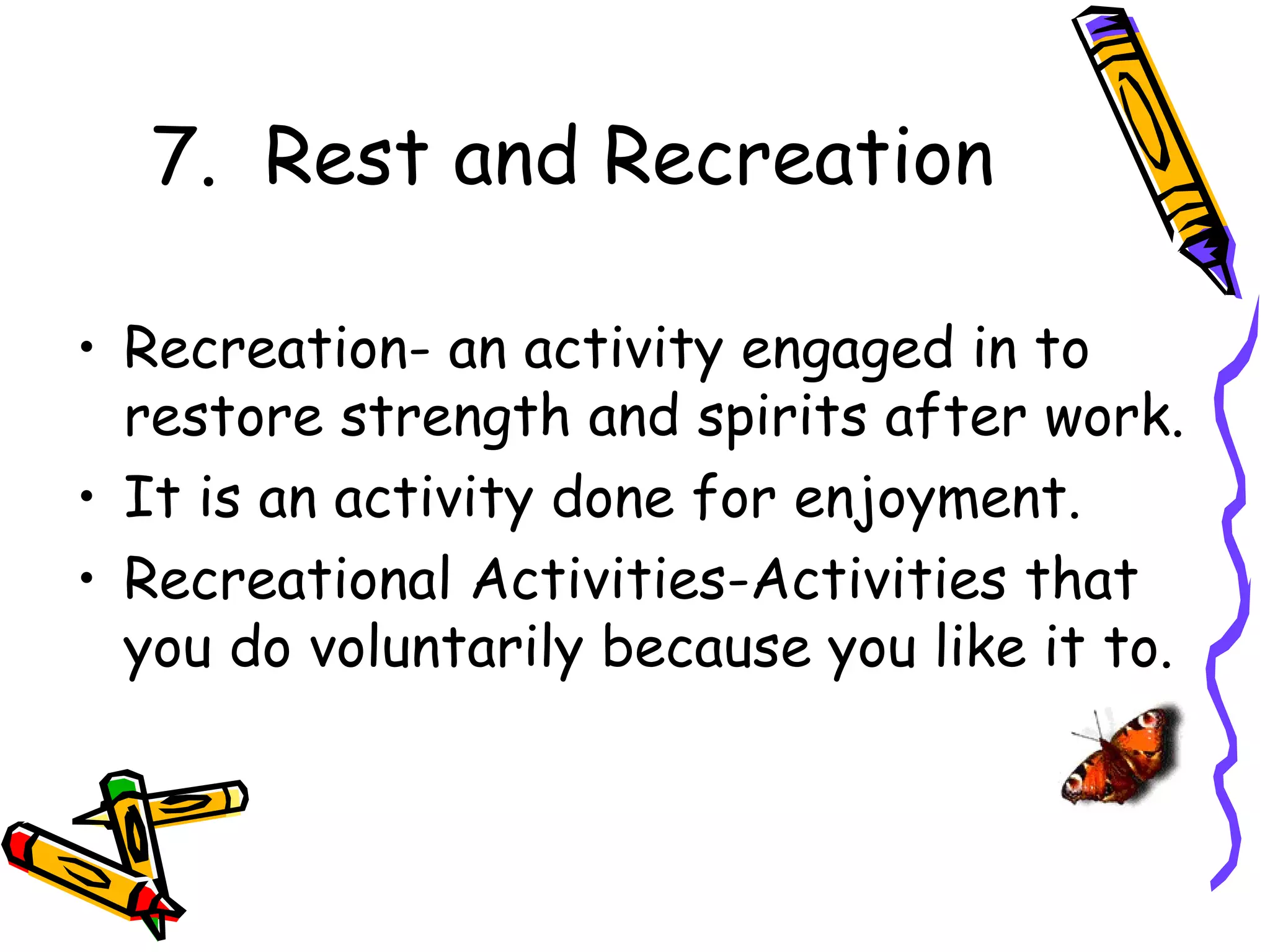 7. Rest and Recreation

• Recreation- an activity engaged in to
  restore strength and spirits after work.
• It is an activity done for enjoyment.
• Recreational Activities-Activities that
  you do voluntarily because you like it to.
 