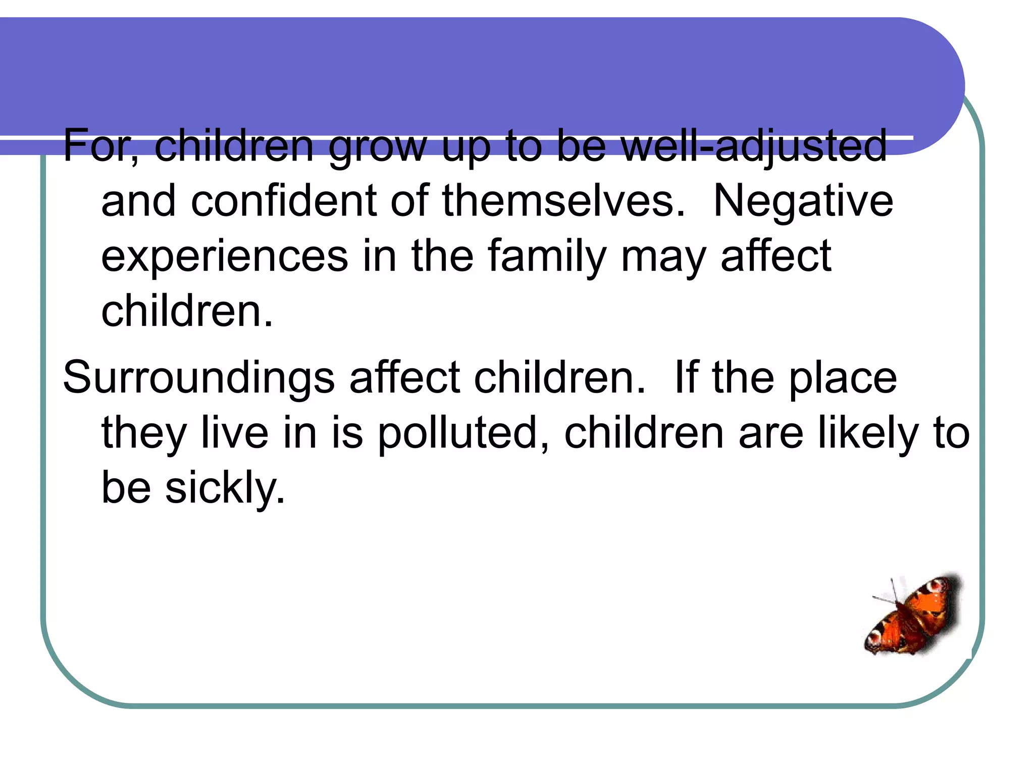 For, children grow up to be well-adjusted
 and confident of themselves. Negative
 experiences in the family may affect
 children.
Surroundings affect children. If the place
 they live in is polluted, children are likely to
 be sickly.
 