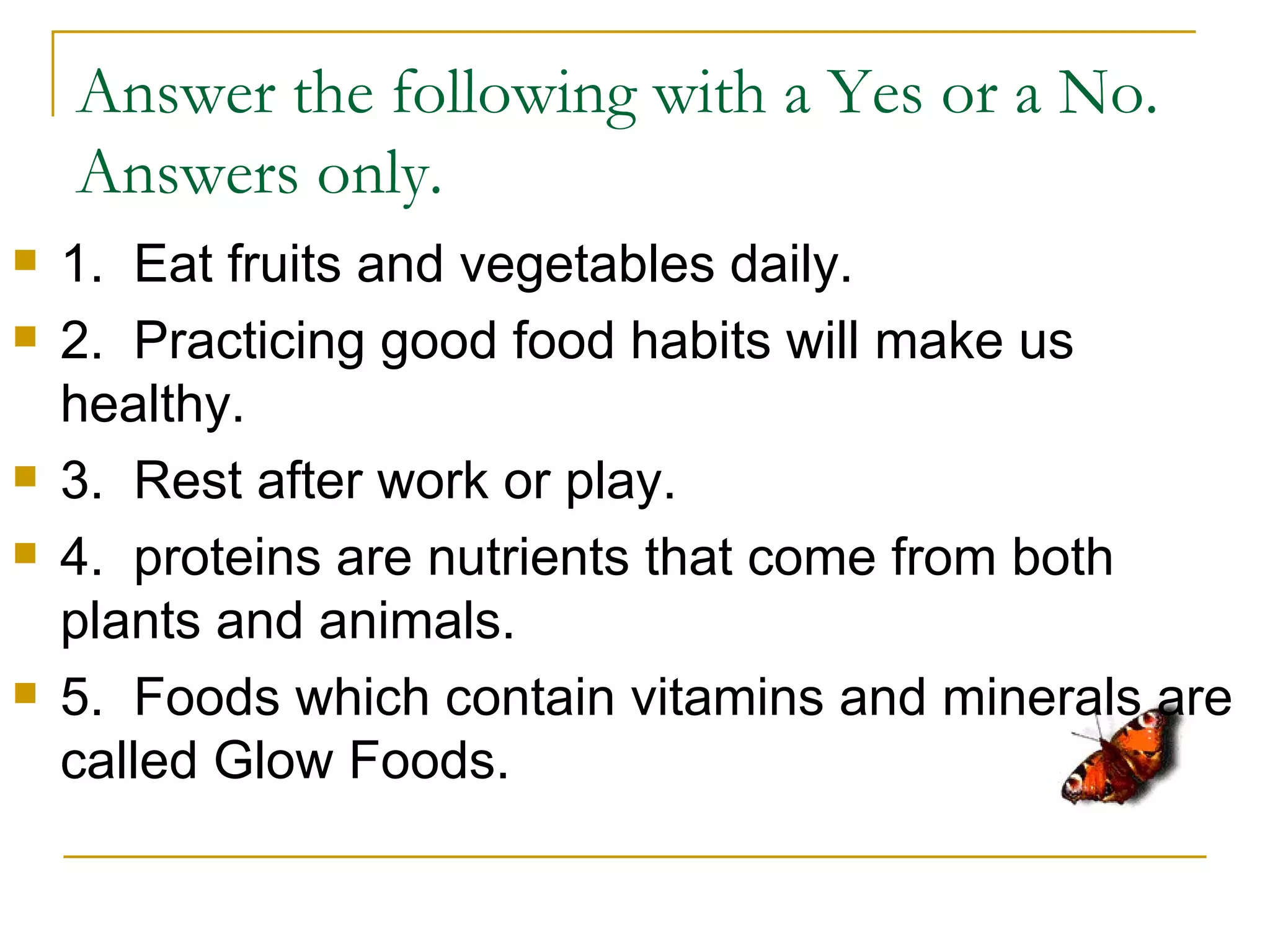 Answer the following with a Yes or a No.
    Answers only.
   1. Eat fruits and vegetables daily.
   2. Practicing good food habits will make us
    healthy.
   3. Rest after work or play.
   4. proteins are nutrients that come from both
    plants and animals.
   5. Foods which contain vitamins and minerals are
    called Glow Foods.
 