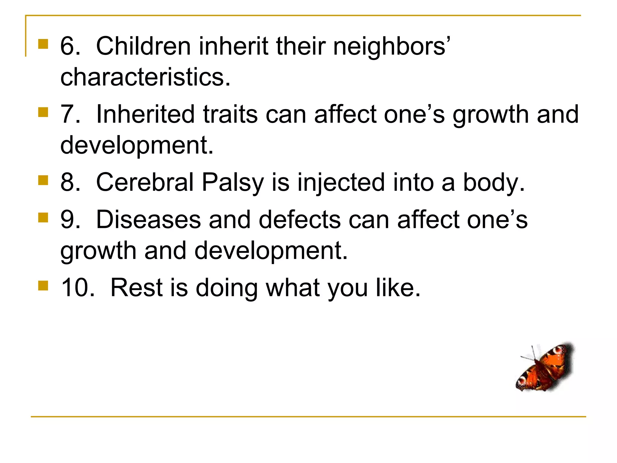    6. Children inherit their neighbors’
    characteristics.
   7. Inherited traits can affect one’s growth and
    development.
   8. Cerebral Palsy is injected into a body.
   9. Diseases and defects can affect one’s
    growth and development.
   10. Rest is doing what you like.
 
